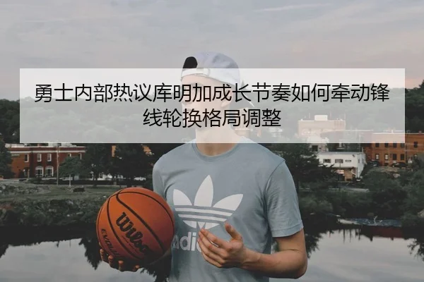 勇士内部热议库明加成长节奏如何牵动锋线轮换格局调整